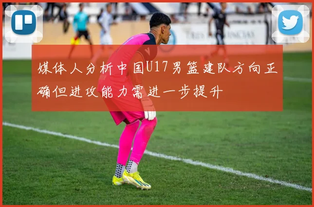 媒体人分析中国U17男篮建队方向正确但进攻能力需进一步提升