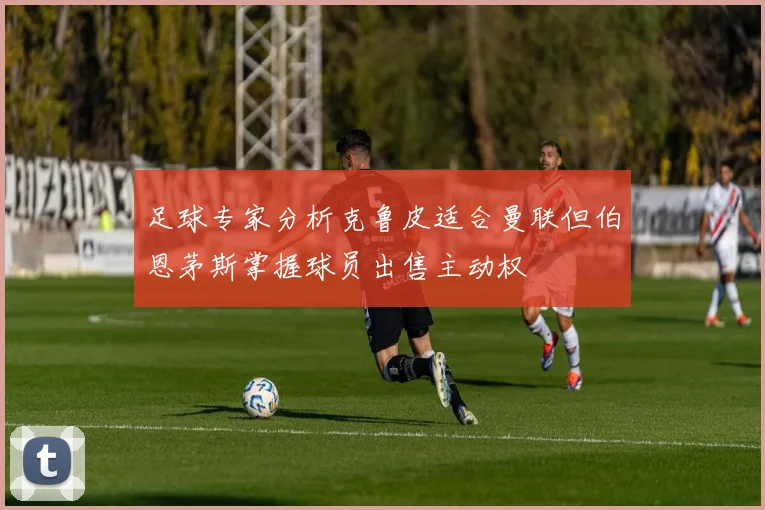 足球专家分析克鲁皮适合曼联但伯恩茅斯掌握球员出售主动权