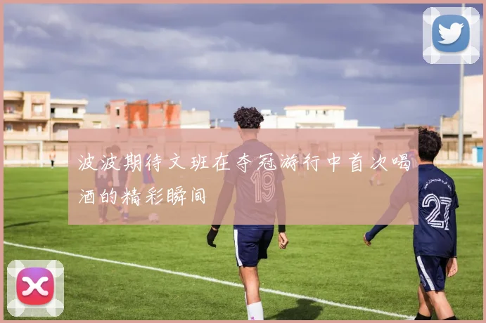 波波期待文班在夺冠游行中首次喝酒的精彩瞬间