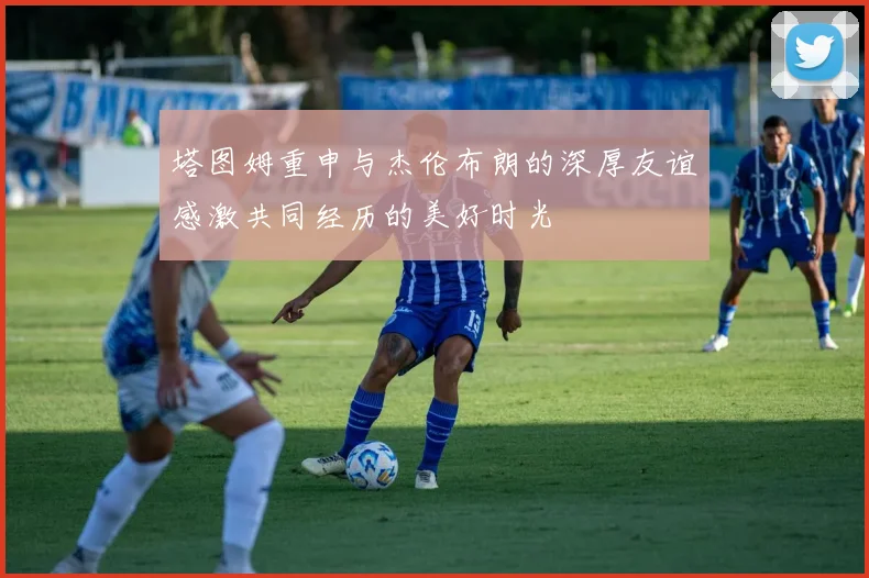 塔图姆重申与杰伦布朗的深厚友谊感激共同经历的美好时光