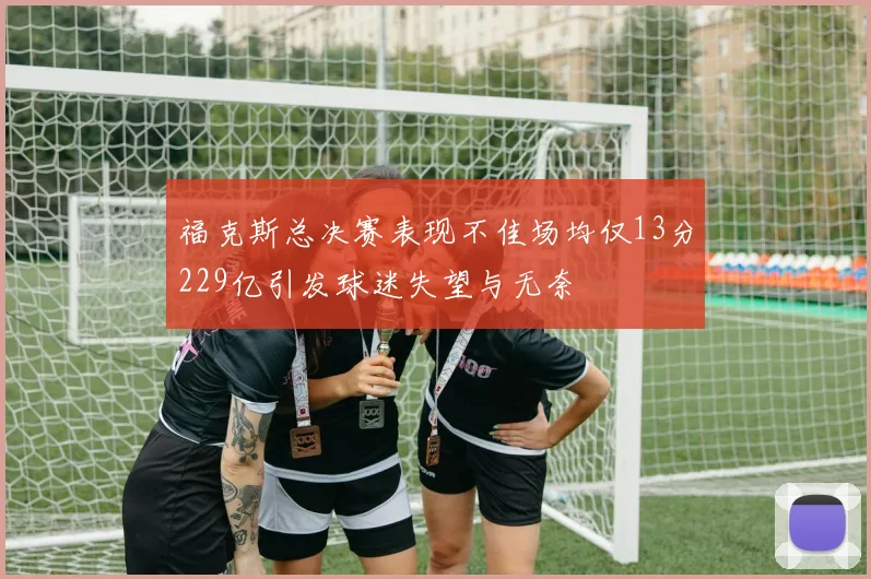 福克斯总决赛表现不佳场均仅13分229亿引发球迷失望与无奈