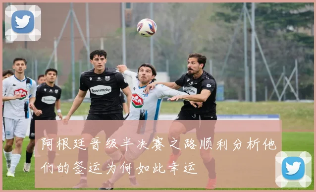 阿根廷晋级半决赛之路顺利分析他们的签运为何如此幸运