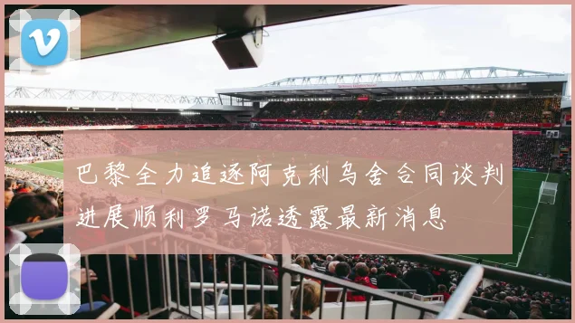 巴黎全力追逐阿克利乌舍合同谈判进展顺利罗马诺透露最新消息