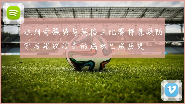 达利奇强调与英格兰比赛将兼顾防守与进攻过去的成功已成历史