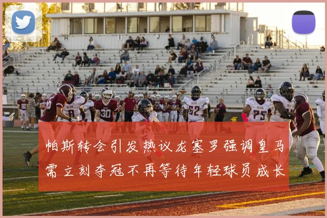 帕斯转会引发热议龙塞罗强调皇马需立刻夺冠不再等待年轻球员成长
