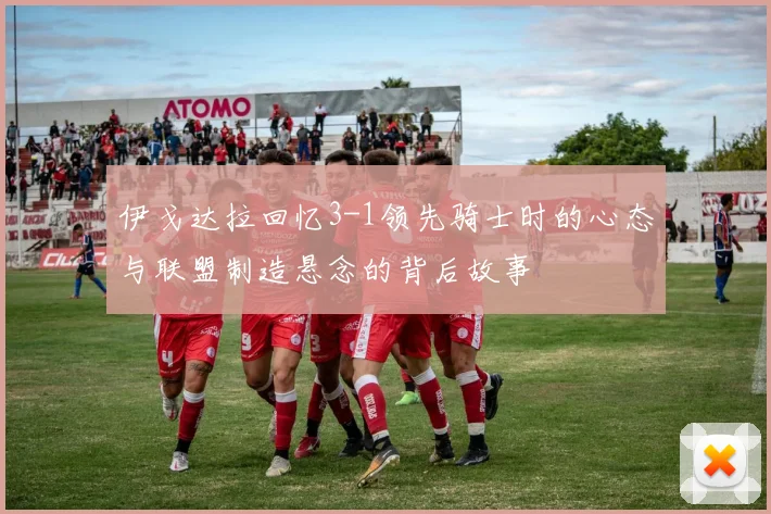 伊戈达拉回忆3-1领先骑士时的心态与联盟制造悬念的背后故事