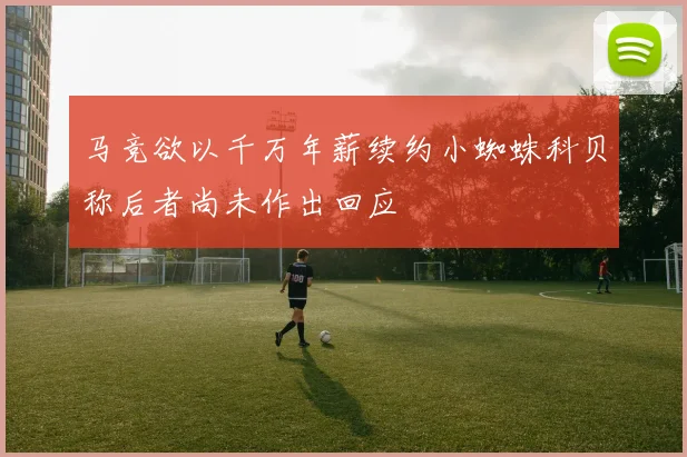 马竞欲以千万年薪续约小蜘蛛科贝称后者尚未作出回应