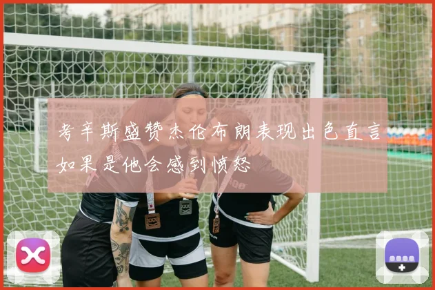 考辛斯盛赞杰伦布朗表现出色直言如果是他会感到愤怒