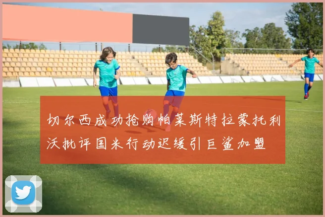 切尔西成功抢购帕莱斯特拉蒙托利沃批评国米行动迟缓引巨鲨加盟