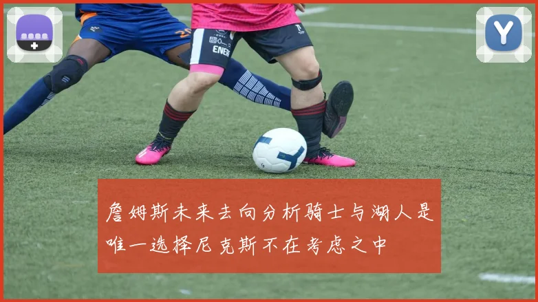 詹姆斯未来去向分析骑士与湖人是唯一选择尼克斯不在考虑之中