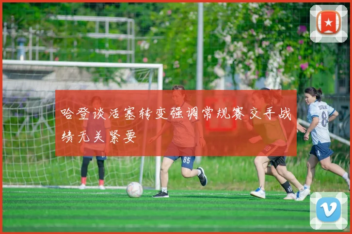 哈登谈活塞转变强调常规赛交手战绩无关紧要