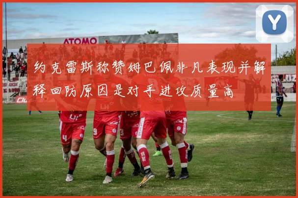 约克雷斯称赞姆巴佩非凡表现并解释回防原因是对手进攻质量高