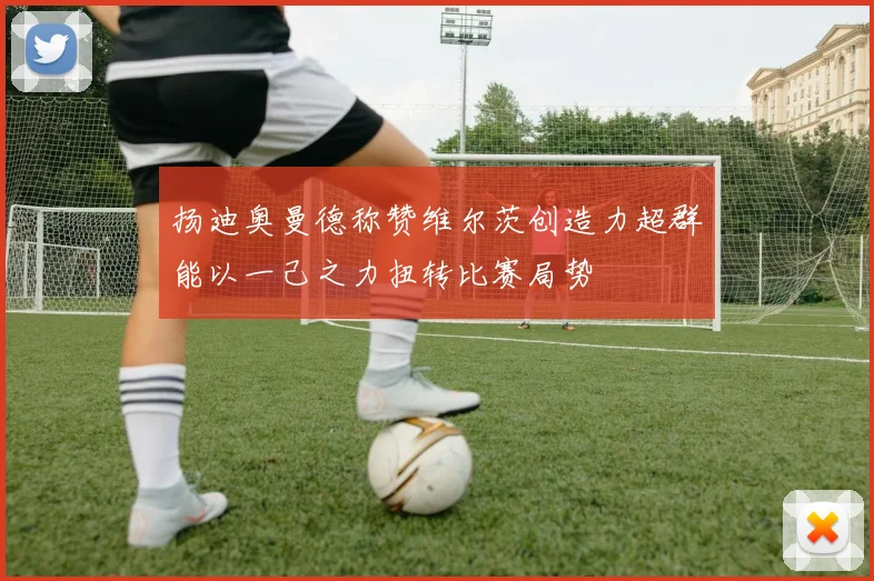 扬迪奥曼德称赞维尔茨创造力超群能以一己之力扭转比赛局势