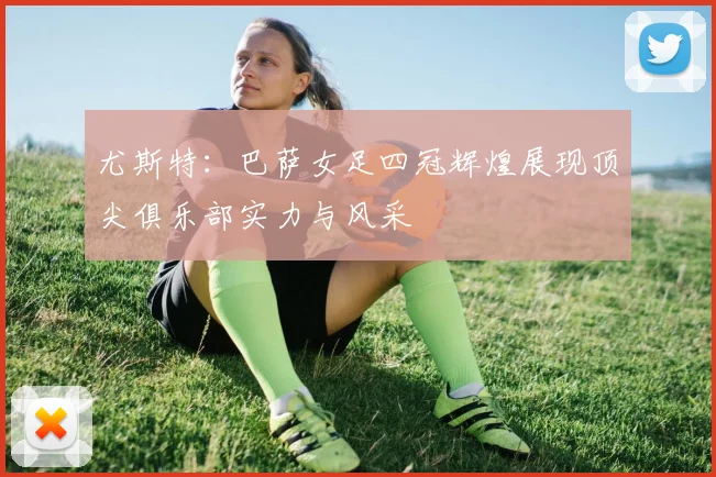 尤斯特：巴萨女足四冠辉煌展现顶尖俱乐部实力与风采
