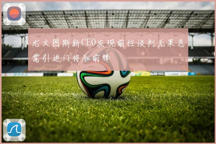 尤文图斯新CEO发现前任谈判无果急需引进门将和前锋