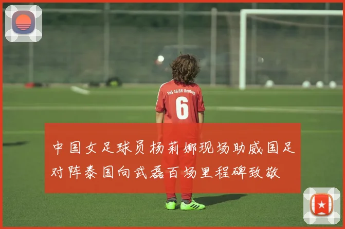 中国女足球员杨莉娜现场助威国足对阵泰国向武磊百场里程碑致敬