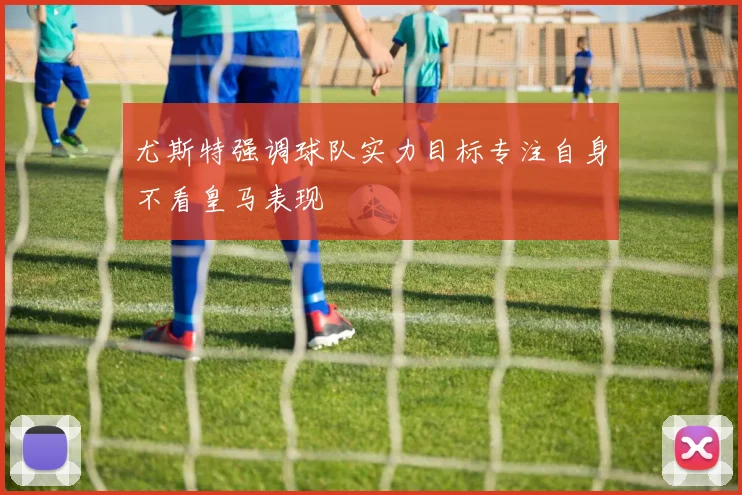 尤斯特强调球队实力目标专注自身不看皇马表现