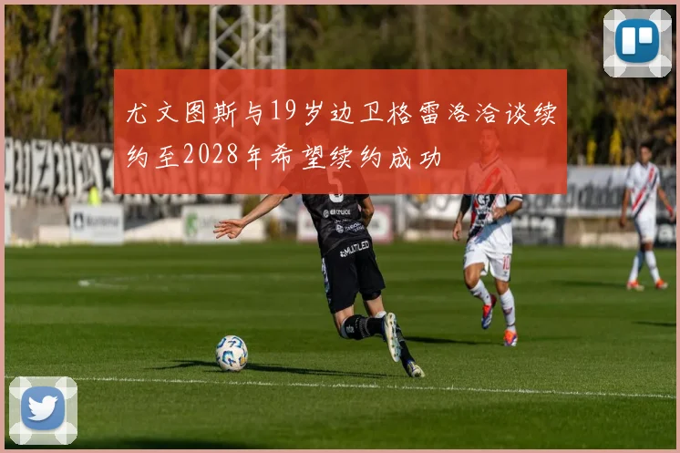 尤文图斯与19岁边卫格雷洛洽谈续约至2028年希望续约成功