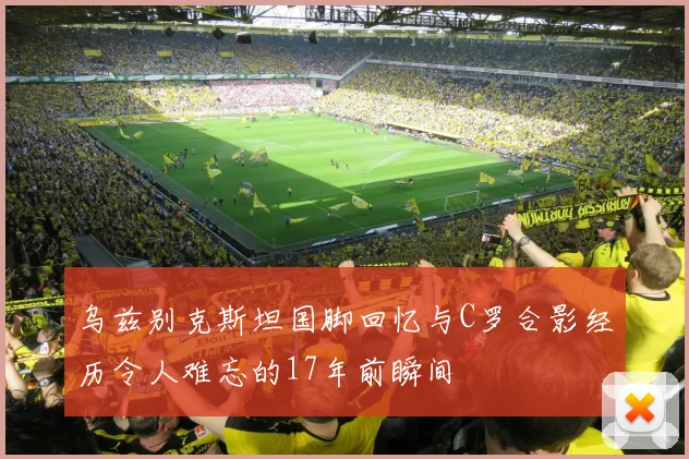 乌兹别克斯坦国脚回忆与C罗合影经历令人难忘的17年前瞬间