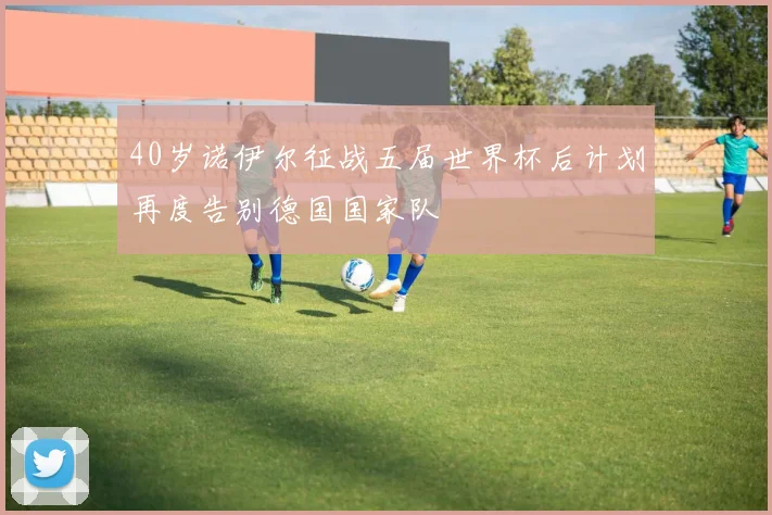 40岁诺伊尔征战五届世界杯后计划再度告别德国国家队