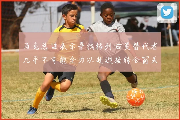 马竞总监表示寻找格列兹曼替代者几乎不可能全力以赴迎接转会窗关闭