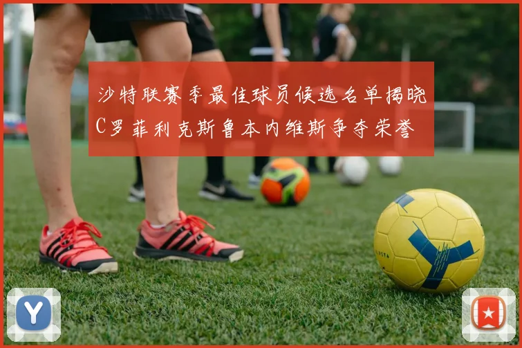 沙特联赛季最佳球员候选名单揭晓C罗菲利克斯鲁本内维斯争夺荣誉