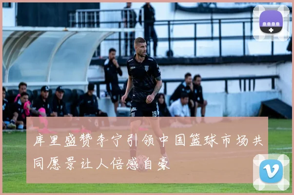 库里盛赞李宁引领中国篮球市场共同愿景让人倍感自豪