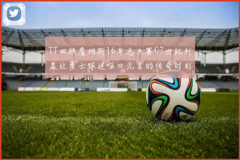 TT回顾詹姆斯16年总决赛G7世纪封盖让勇士球迷哑口无言的传奇时刻