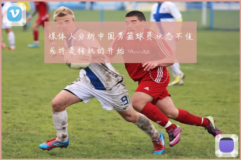 媒体人分析中国男篮球员状态不佳或许是转机的开始
